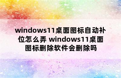 windows11桌面图标自动补位怎么弄 windows11桌面图标删除软件会删除吗